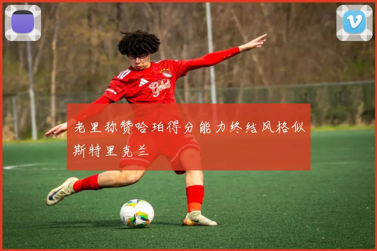 老里称赞哈珀得分能力终结风格似斯特里克兰