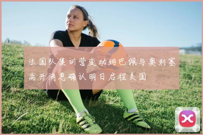 法国队集训营变动姆巴佩与奥利塞离开消息确认明日启程美国