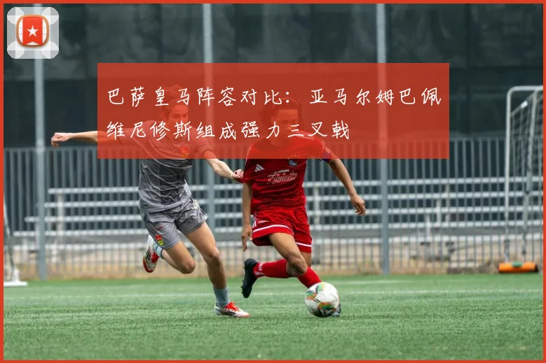 巴萨皇马阵容对比：亚马尔姆巴佩维尼修斯组成强力三叉戟