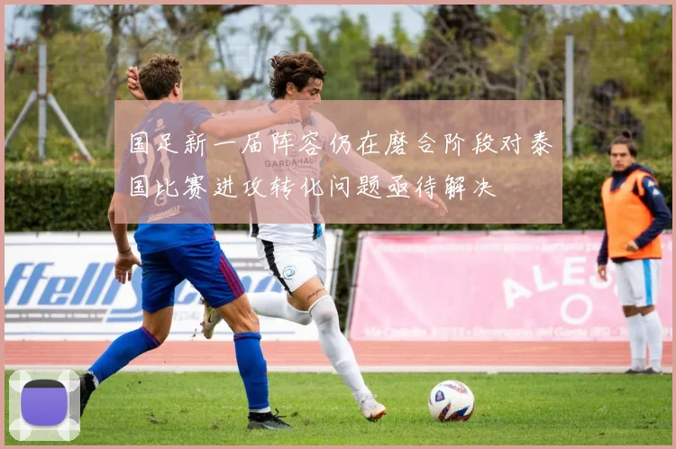 国足新一届阵容仍在磨合阶段对泰国比赛进攻转化问题亟待解决