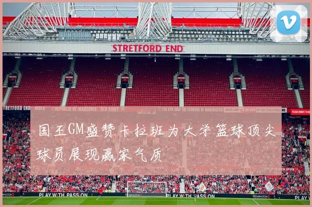 国王GM盛赞卡拉班为大学篮球顶尖球员展现赢家气质