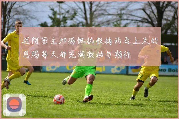 迈阿密主帅感慨执教梅西是上天的恩赐每天都充满激动与期待