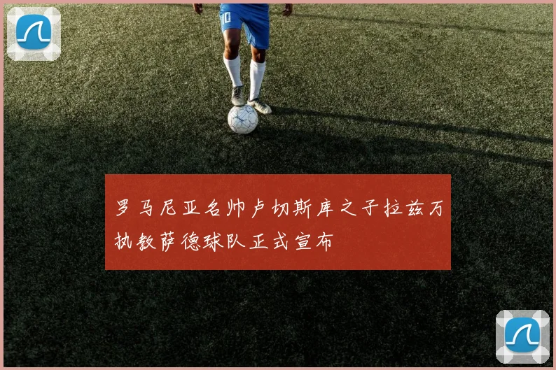 罗马尼亚名帅卢切斯库之子拉兹万执教萨德球队正式宣布
