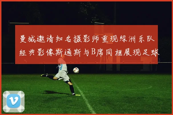 曼城邀请知名摄影师重现绿洲乐队经典影像斯通斯与B席同框展现足球魅力
