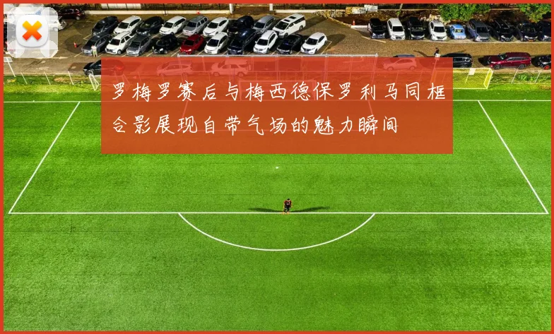 罗梅罗赛后与梅西德保罗利马同框合影展现自带气场的魅力瞬间