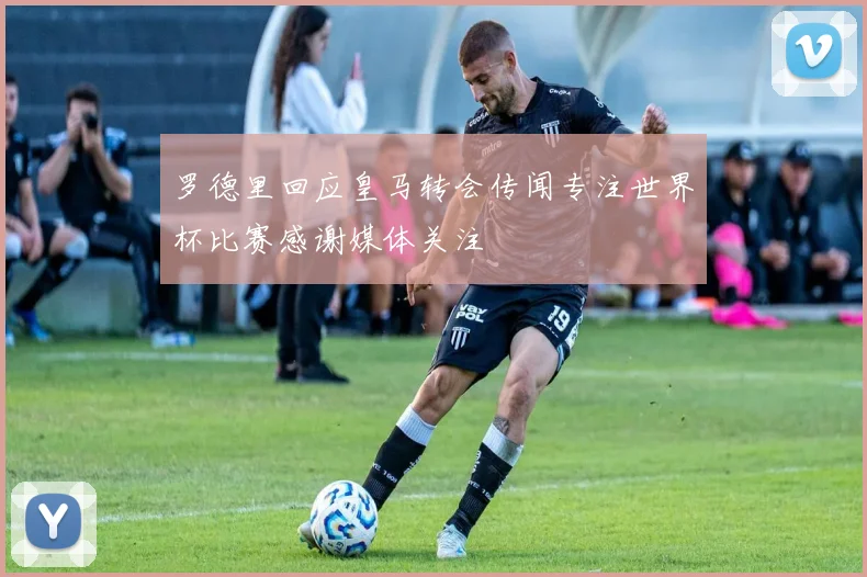 罗德里回应皇马转会传闻专注世界杯比赛感谢媒体关注